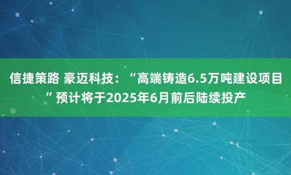 信捷策路 豪迈科技：“高端铸造6.5万吨建设项目”预计将于2025年6月前后陆续投产