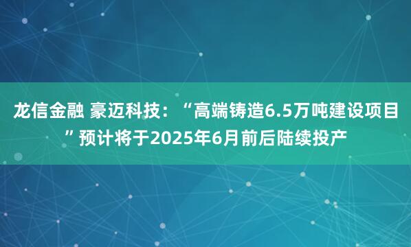 龙信金融 豪迈科技：“高端铸造6.5万吨建设项目”预计将于2025年6月前后陆续投产