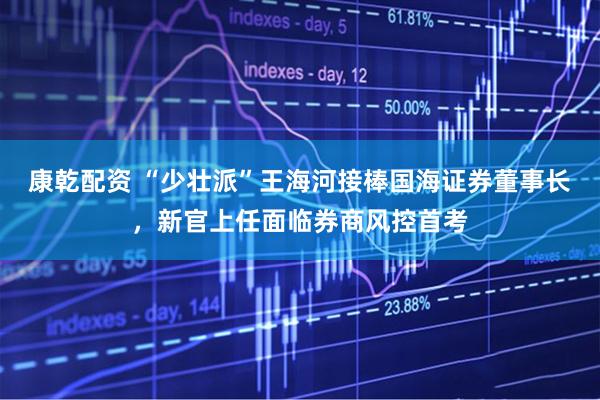 康乾配资 “少壮派”王海河接棒国海证券董事长，新官上任面临券商风控首考
