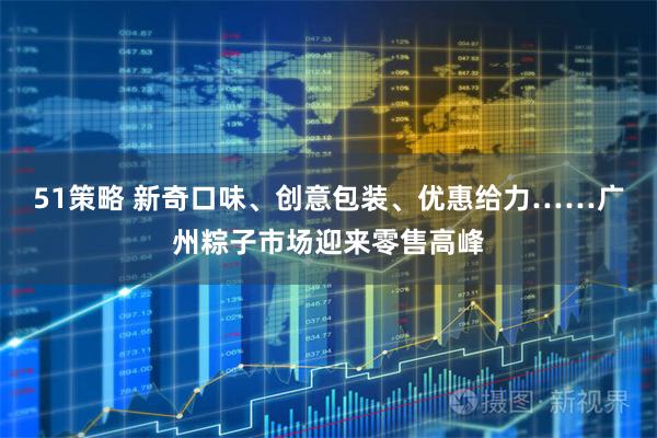 51策略 新奇口味、创意包装、优惠给力……广州粽子市场迎来零售高峰