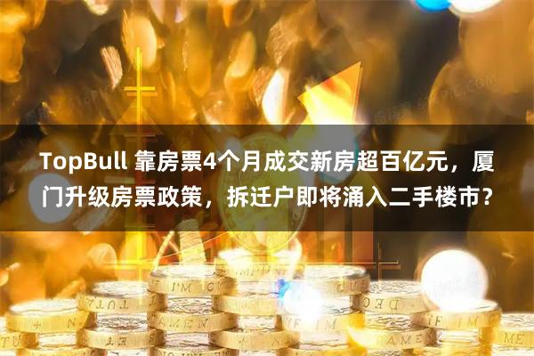 TopBull 靠房票4个月成交新房超百亿元，厦门升级房票政策，拆迁户即将涌入二手楼市？