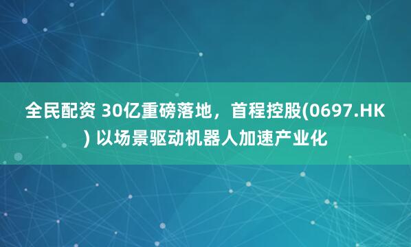 全民配资 30亿重磅落地，首程控股(0697.HK) 以场景驱动机器人加速产业化