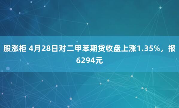 股涨柜 4月28日对二甲苯期货收盘上涨1.35%，报6294元