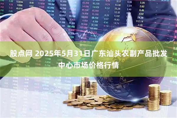 股点网 2025年5月31日广东汕头农副产品批发中心市场价格行情