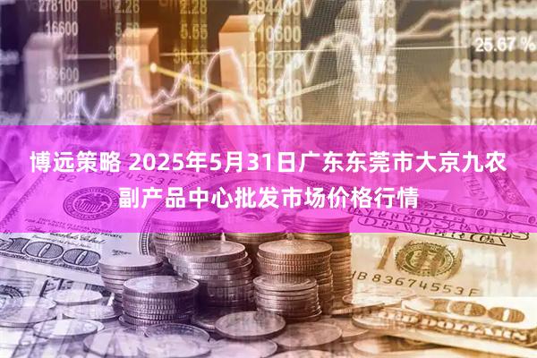 博远策略 2025年5月31日广东东莞市大京九农副产品中心批发市场价格行情