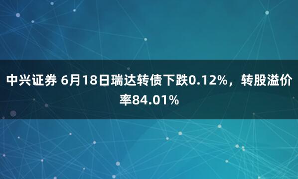 中兴证券 6月18日瑞达转债下跌0.12%，转股溢价率84.01%