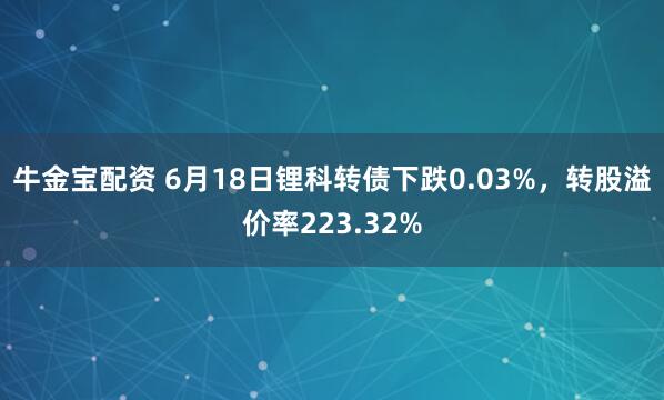 牛金宝配资 6月18日锂科转债下跌0.03%，转股溢价率223.32%