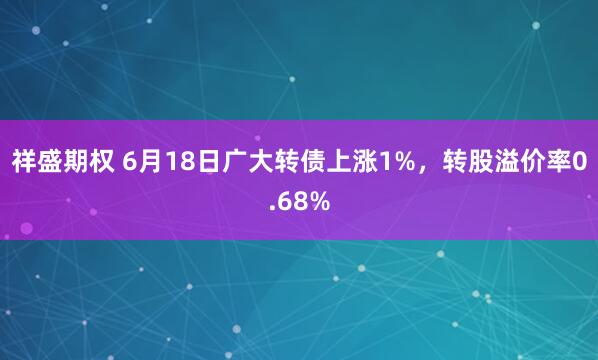祥盛期权 6月18日广大转债上涨1%，转股溢价率0.68%