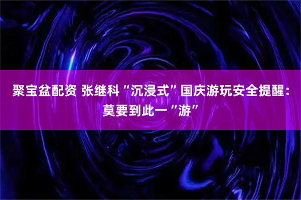 聚宝盆配资 张继科“沉浸式”国庆游玩安全提醒：莫要到此一“游”