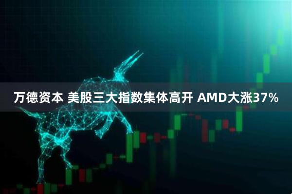 万德资本 美股三大指数集体高开 AMD大涨37%