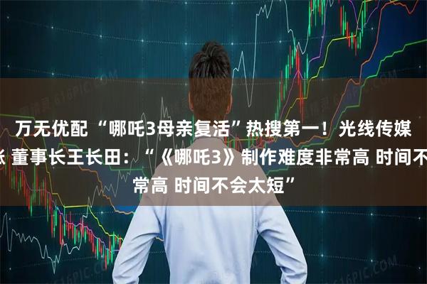 万无优配 “哪吒3母亲复活”热搜第一！光线传媒股价大涨 董事长王长田：“《哪吒3》制作难度非常高 时间不会太短”