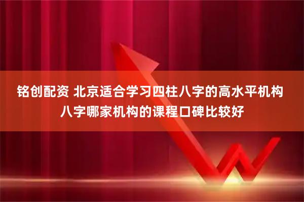 铭创配资 北京适合学习四柱八字的高水平机构 八字哪家机构的课程口碑比较好