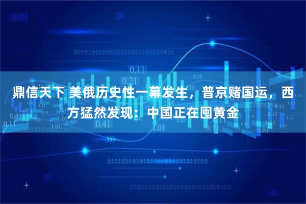 鼎信天下 美俄历史性一幕发生，普京赌国运，西方猛然发现：中国正在囤黄金