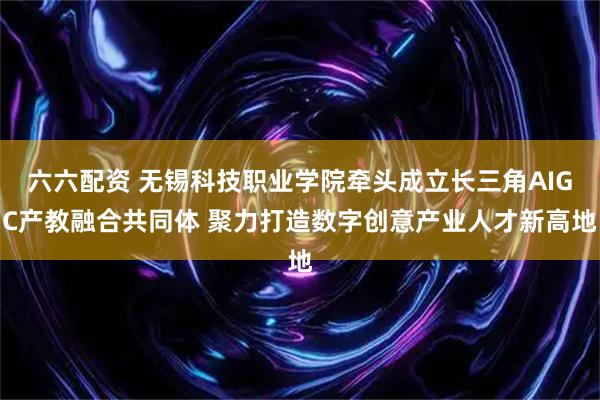 六六配资 无锡科技职业学院牵头成立长三角AIGC产教融合共同体 聚力打造数字创意产业人才新高地