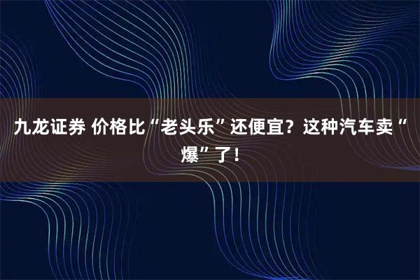 九龙证券 价格比“老头乐”还便宜？这种汽车卖“爆”了！