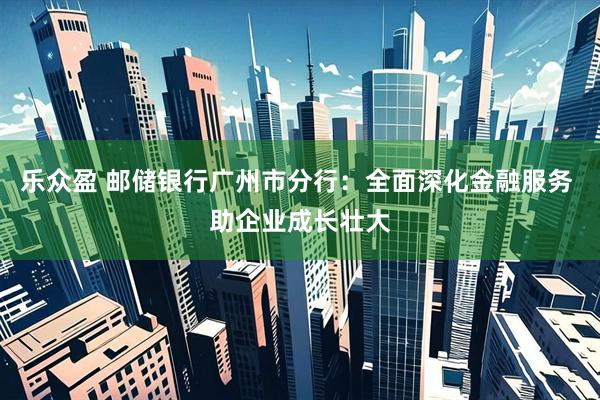 乐众盈 邮储银行广州市分行：全面深化金融服务 助企业成长壮大