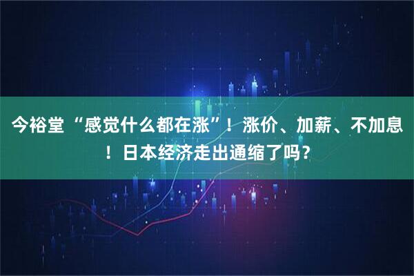 今裕堂 “感觉什么都在涨”！涨价、加薪、不加息！日本经济走出通缩了吗？