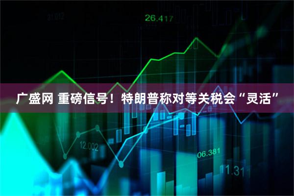 广盛网 重磅信号！特朗普称对等关税会“灵活”