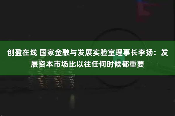 创盈在线 国家金融与发展实验室理事长李扬：发展资本市场比以往任何时候都重要