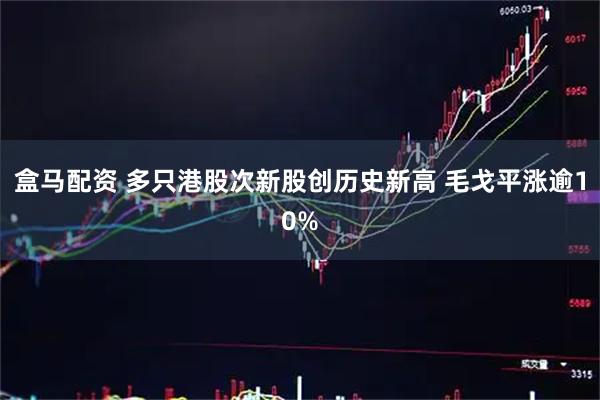 盒马配资 多只港股次新股创历史新高 毛戈平涨逾10%