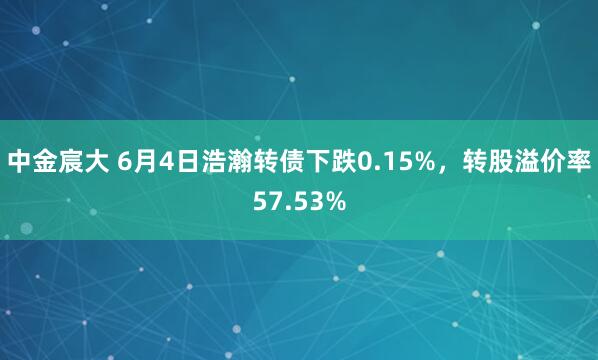 中金宸大 6月4日浩瀚转债下跌0.15%，转股溢价率57.53%
