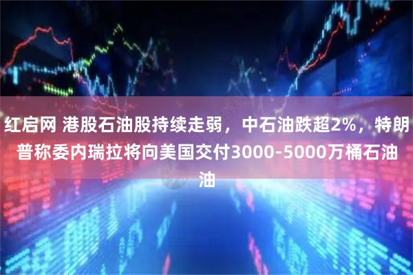红启网 港股石油股持续走弱，中石油跌超2%，特朗普称委内瑞拉将向美国交付3000-5000万桶石油