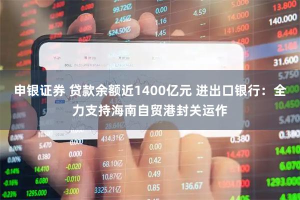 申银证券 贷款余额近1400亿元 进出口银行：全力支持海南自贸港封关运作