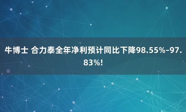 牛博士 合力泰全年净利预计同比下降98.55%–97.83%!