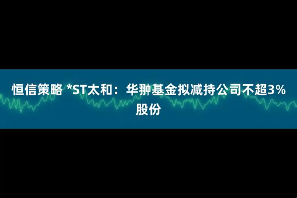 恒信策略 *ST太和：华翀基金拟减持公司不超3%股份