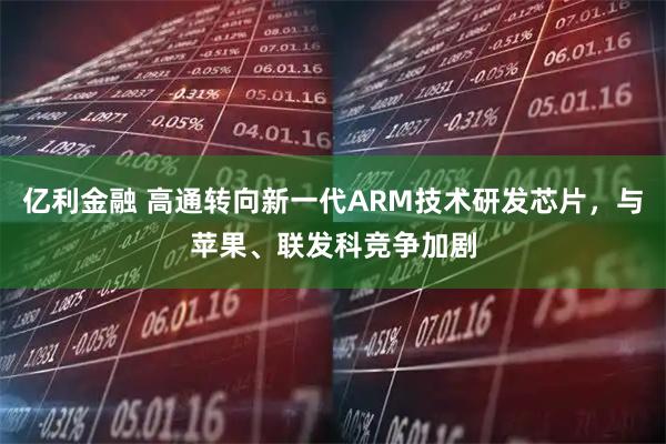 亿利金融 高通转向新一代ARM技术研发芯片，与苹果、联发科竞争加剧