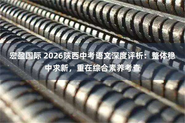 宏盈国际 2026陕西中考语文深度评析：整体稳中求新，重在综合素养考查