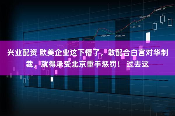 兴业配资 欧美企业这下懵了，敢配合白宫对华制裁，就得承受北京重手惩罚！ 过去这