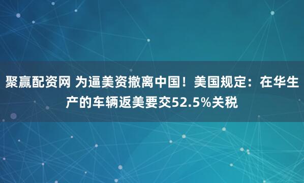 聚赢配资网 为逼美资撤离中国！美国规定：在华生产的车辆返美要交52.5%关税